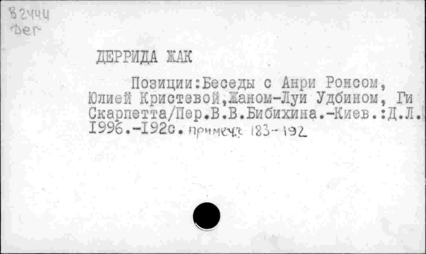 ﻿Ягччц
ДЕРРИДА КАК
Позиции:Беоеды с Анри Ронсом, Юлией Кристевой,1аном-Луи Удбином, Ги Скарпетта/Пер.В.В.Бибихина.-Киев.:Д.Л. 1996.-192с. лримечл 123-192.